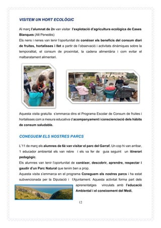 12
VISITEM UN HORT ECOLÒGIC
Al març l’alumnat de 2n van visitar l’explotació d’agricultura ecològica de Cases
Blanques (Alt Penedès)
Els nens i nenes van tenir l’oportunitat de conèixer els beneficis del consum diari
de fruites, hortalisses i llet a partir de l’observació i activitats dinàmiques sobre la
temporalitat, el consum de proximitat, la cadena alimentària i com evitar el
malbaratament alimentari.
Aquesta visita gratuïta s’emmarca dins el Programa Escolar de Consum de fruites i
hortalisses com a mesura educativa d’acompanyament i conscienciació dels hàbits
de consum saludable.
CONEGUEM ELS NOSTRES PARCS
L’11 de març els alumnes de 6è van visitar el parc del Garraf. Un cop hi van arribar,
1 educador ambiental els van rebre i els va fer de guia seguint un itinerari
pedagògic.
Els alumnes van tenir l’oportunitat de conèixer, descobrir, aprendre, respectar i
gaudir d’un Parc Natural que tenim ben a prop.
Aquesta visita s’emmarca en el programa Coneguem els nostres parcs i ha estat
subvencionada per la Diputació i l’Ajuntament. Aquesta activitat forma part dels
aprenentatges vinculats amb l’educació
Ambiental i el coneixement del Medi.
 