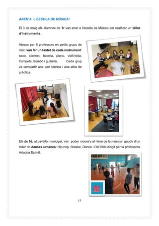 15
ANEM A L’ESCOLA DE MÚSICA!
El 3 de maig els alumnes de 1r van anar a l’escola de Música per realitzar un taller
d’instruments.
Atesos per 8 professors en petits grups de
cinc, van fer un tastet de cada instrument:
saxo, clarinet, bateria, piano, violí/viola,
trompeta, trombó i guitarra. Cada grup
va compartir una part teòrica i una altra de
pràctica.
Els de 6è, al pavelló municipal, van poder moure’s al ritme de la música i gaudir d’un
taller de danses urbanes: Hip-hop, Breake, Dance i Old Stile dirigit per la professora
Ariadna Estivill.
 