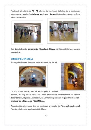 16
Finalment, els infants de P4 i P5 a través del moviment i al ritme de la música van
expressar-se i gaudir d’un taller de moviment i dansa dirigit per las professores Anna
Vela i Glòria Sardà.
Des d’aquí el nostre agraïment a l’Escola de Música per l’atenció i temps que ens
vau dedicar.
VISITEM EL CASTELL
Al maig els alumnes de 4t van visitar el castell del Papiol.
Un cop hi van arribar, van ser rebuts pels Sr. Manuel
Bofarull. Al llarg de la visita va anar explicant-los detalladament la història,
dependències, objectes... del castell, on van tenir l’oportunitat de gaudir del castell i
endinsar-se a l’època de l’Edat Mitjana.
Aquesta visita s’emmarca dins els continguts a treballar de l’àrea del medi social.
Des d’aquí el nostre agraïment al Sr. Manel.
 