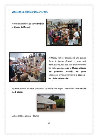 17
VISITEM EL MUSEU DEL PAPIOL
Al juny els alumnes de 6è van visitar
el Museu del Papiol.
Al Museu van ser atesos pels Srs. Eduard
Serra i Jaume Queralt i, amb molt
d’entusiasme, tots dos van anar informant-
los dels objectes que el Museu alberga
del patrimoni històric del poble
relacionats principalment amb la pagesia i
els oficis menestrals.
Aquesta activitat ha estat proposada pel Museu del Papiol i s’emmarca en l’àrea de
medi social.
Moltes gràcies Eduard i Jaume.
 