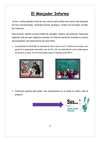 18
El Menjador Informa
Ja hem arribat gairebé a final de curs, amb la calor arriben els menús més fresquets
de l’any i de temporada ; amanides d’arròs, de llegum.. fruites com la síndria, el meló,
les maduixes…
Hem enriquit i assolit uns bons hàbits de menjador, higiene i de conducta. Cada grup
específic amb els seus objectius concrets, en l’informe del tercer trimestre en veureu
els progressos i les observacions de cada infant.
➢ Us presentem el Conill Mill, la mascota de Teno, doncs si, el 21 d’abril ens va visitar, hem
gaudit d’un espectacle meravellós, des de P3 a P5, ha estat divertit i amb moltes ganes
de tornar-lo a veure, ens ho hem passat super !!! Gràcies conill Mill !!!!
➢ Continuem gaudim dels àpats i els companys/es en un espai en calma, amb el
projecte..
 