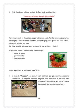 19
➢ El 22 d’abril vam celebrar la diada de Sant Jordi, amb l’activitat :
“ fomentem la lectura als patis del menjador”
Vam fer un recull de llibres i contes per a totes les edats. També vàrem decorar unes
caixes-grup i vam classificar els llibres, així cada grup podia gaudir una bona estona
de lectura amb els amics/es.
Ha estat possible gràcies a la col·laboració de les famílies i infants !!
L’àpat més divertit i colorit que en vàrem cruspir:
• » sopa de lletres
• pernilets de Drac
• roses amb nata «
Visca la princesa, el drac i Sant Jordi 2022!
➢ El projecte “Respect” ens permet oferir activitats per potenciar les relacions
basades en el respecte, activitats dirigides com alternativa al joc lliure. Les
conseqüències basades en una conducta
inadequada són sempre educatives…
 