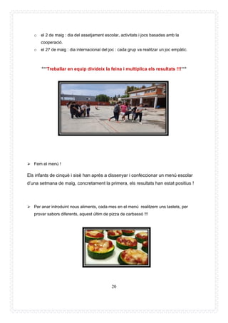 20
o el 2 de maig : dia del assetjament escolar, activitats i jocs basades amb la
cooperació.
o el 27 de maig : dia internacional del joc : cada grup va realitzar un joc empàtic.
***Treballar en equip divideix la feina i multiplica els resultats !!!***
➢ Fem el menú !
Els infants de cinquè i sisè han après a dissenyar i confeccionar un menú escolar
d’una setmana de maig, concretament la primera, els resultats han estat positius !
➢ Per anar introduint nous aliments, cada mes en el menú realitzem uns tastets, per
provar sabors diferents, aquest últim de pizza de carbassó !!!
 