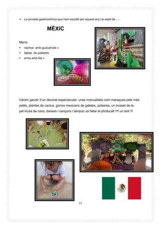 21
➢ La jornada gastronòmica que hem escollit per aquest any ha estat de …..
MÈXIC
Menú:
▪ nachos amb guacamole »
▪ fajitas de pollastre
▪ arròs amb llet »
Vàrem gaudir d’un decorat espectacular, unes manualitats com maraques pels més
petits, plantes de cactus, gorros mexicans de galetes, polseres, un trosset de la
pel·lícula de coco, danses i cançons i tampoc va faltar el photocall !!!! un èxit !!!
 