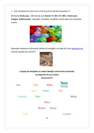 22
➢ Amb l’arribada de la calor ens ve molt de gust fer activitats fresquetes !!!!
Dimecres 22 de juny, últim dia de curs (horari 13 :00 a 15 :30h.) farem jocs
d’aigua. Caldrà portar : banyador, xancletes, tovallola i crema solar (en una bossa
a part).
Recordeu trobareu la informació referent al menjador a la web de Teno www.teno.cat
codi de l’escola Pau Vila D17.
L’equip de menjador us volem desitjar unes bones vacances,
us esperem el curs vinent
Arreveure!!!!
Ana Lidia Sònia
Joan Esther Ana
Verònica Mari Silvia
Mikel
Míriam David
Loli Carmen
 