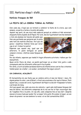 23
III. Notícies d’aquí i d’allà ________________
Notícies fresques de 5è!!
LA FESTA DE LA CIRERA TORNA AL PAPIOL!
Com cada any, d'aquí poc es tornarà a celebrar la festa de la cirera, que com
sempre, es porta a terme a la pista del poble.
Aquest any però, és una mica més especial perquè es celebra el 4oè aniversari
d’aquesta festa al poble de El Papiol. Per això, des de l’ajuntament ens han demanat
a tots els alumnes de l’escola del poble que
fem una guirlanda que penjaran per la pista
amb tots els nostres dibuixos. Així que els
pares i nosaltres tindrem feina per mirar
cap al cel i trobar la nostra!
Esperem que aquest any, igual que els
anteriors, hi posin botigues on poder
comprar cireres, i d’altres coses típiques de
fires.
Per als infants, esperem que també hi hagin diferents activitats i tallers per fer
manualitats.
Quan arribi l’hora de dinar, es podrà participar en un dinar tots junts o amb
carmanyola amb les diferents colles que hi ha al poble.
Per últim, a la nit es ballen sardanes mentre els infants miren com ho fan o intenten
també posar-se a ballar i, en acabar, normalment fan algun concert.
UN CARNAVAL ACALORAT!
El Carnestoltes és una festa que es celebra entre el mes de febrer i març. En
alguns països fa calor, com al Brasil, o fred com acostuma a fer aquí al febrer. Però
aquest any, a causa del covid, l’ajuntament del Papiol va decidir traspassar la festa
a principis de maig.
Així que aquest any, amb una mica de caloreta, i gent amb disfresses llargues del
mes de febrer, les diferents comparses de la rua van fer el típic recorregut des
de l'església fins a la pista. Un cop allà, cada comparsa feia el seu ball i després
anaven a la seva taula per poder fer un sopar tots junts. En acabar el sopar, es van
donar els premis i es van nombrar la reina i el rei del carnestoltes 2022.
 