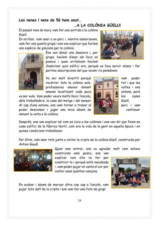 24
Les nenes i nens de 5è hem anat…
…A LA COLÒNIA GÜELL!!
El passat mes de març vam fer una sortida a la colònia
Güell.
En arribar, vam anar a un parc i, mentre esmorzaven,
vam fer uns quants grups i ens van explicar que faríem
una espècie de gimcana per la colònia.
Ens van donar uns dossiers i, per
grups, havíem d’anar als llocs on
posava i quan arribàvem havíem
d’esbrinar quin edifici era, perquè es feia servir abans i fer
petites descripcions del que veiem i/o pensàvem.
Va ser molt divertit perquè vam poder
recórrer tota la colònia sols, tot i que les
professores anaven donant voltes i ens
anaven localitzant cada poca estona, però
va ser xulo. Vam poder veure molts llocs; l’escola, les cases
dels treballadors, la casa del metge i del senyor Güell..
Al cap d’una estona, ens vam tornar a trobar al parc i vam
poder descansar i jugar una mica abans de continuar
donant la volta a la colònia.
Després, ens van explicar bé com es vivia a les colònies i ens van dir que feien en
cada edifici de la fàbrica tèxtil, com era la vida de la gent en aquella època i en
quines condicions treballaven.
Per últim, vam anar tots junts a visitar la cripta de la colònia Güell, construïda per
Antoni Gaudí.
Quan vam entrar, ens va agradar molt com estava
construïda amb pedra, ens van
explicar com s’ho va fer per
construir-la i perquè està inacabada
i, vam poder pujar on canta el cor per
cantar unes quantes cançons.
En acabar i abans de marxar altra cop cap a l’escola, vam
pujar tots dalt de la cripta i ens vam fer una foto de grup!
 