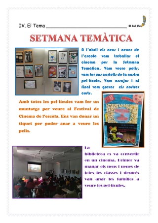 25
IV. El Tema ___________________________
A l’abril els nens i nenes de
l’escola vam treballar el
cinema per la Setmana
Temàtica. Vam veure pelis,
vam fer uns cartells de la nostra
pel·lícula, Vam assajar i al
final vam gravar els nostres
curts.
Amb totes les pel·lícules vam fer un
muntatge per veure al Festival de
Cinema de l’escola. Ens van donar un
tiquet per poder anar a veure les
pelis.
La
biblioteca es va convertir
en un cinema. Primer va
manar els nens i nenes de
totes les classes i després
van anar les famílies a
veure les pel·lícules.
BER?
 