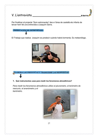 27
V. L’entrevista __________________________
Per finalitzar el projecte “Som astronautes” des e l’àrea de castellà els infants de
tercer hem fet una entrevista a Joaquim Serra.
El Trabajo que realiza Joaquim es predecir cuándo habrá tormenta. Es meteorólogo.
1. Què instrumentos usas para medir los fenomenos atmosféricos?
Para medir los fenomenos atmosféricos utilizo el pluviometro, el terómetro de
mercurio, el ananómetro y el
barómetro.
 