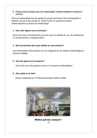 28
2. Cuesta mucho estudiar para ser meteorólogo? Cuándo tardaste en estudiar la
carrera?
Para ser meteorólogo has de estudiar la carrera de Física o bien de Geografia e
História, que es la que estudio él. Tardó 5 años en sacarse la carrera.
Desde pequeño ya quería ser meteorólogo.
3. Has visto alguna vez un tornado?
Nunca ha visto un tornado però si que ha visto los efectos de uno. En el Maresme
un tornado arrasó un bosque entero.
4. Qué herramienta de la que utilizas es mas práctica?
Las herraminetas más prácticas son las imágenes de los radares meteorológicos y
la de los satélites.
5. Has ido alguna vez al espacio?
No he ido, pero me gustaría mucho ir a la estación metereològica.
6. Has salido en la tele?
Estuvo trabajnado en TV Española desde el 2004 al 2008.
Moltes gràcies Joaquim !
 