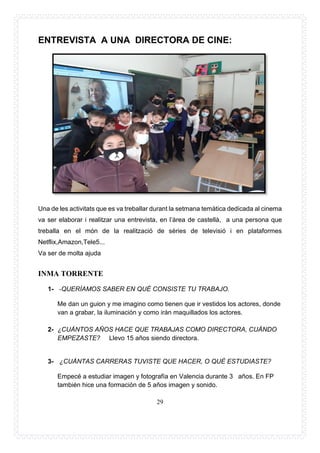 29
ENTREVISTA A UNA DIRECTORA DE CINE:
Una de les activitats que es va treballar durant la setmana temàtica dedicada al cinema
va ser elaborar i realitzar una entrevista, en l’àrea de castellà, a una persona que
treballa en el món de la realització de sèries de televisió i en plataformes
Netflix,Amazon,Tele5...
Va ser de molta ajuda
INMA TORRENTE
1- -QUERÍAMOS SABER EN QUÉ CONSISTE TU TRABAJO.
Me dan un guion y me imagino como tienen que ir vestidos los actores, donde
van a grabar, la iluminación y como irán maquillados los actores.
2- ¿CUÁNTOS AÑOS HACE QUE TRABAJAS COMO DIRECTORA, CUÁNDO
EMPEZASTE? Llevo 15 años siendo directora.
3- ¿CUÁNTAS CARRERAS TUVISTE QUE HACER, O QUÈ ESTUDIASTE?
Empecé a estudiar imagen y fotografía en Valencia durante 3 años. En FP
también hice una formación de 5 años imagen y sonido.
 