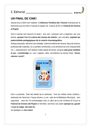 3
I. Editorial ___________________________
UN FINAL DE CINE!
Aquest any a l’abril vam realitzar la Setmana Temàtica del Cinema motivada per la
demanda que ens feia a l’escola el regidor de Cultura de fer un Festival de Cinema
al Papiol.
Com a escola vam assumir el repte i ens vam proposar com a objectius, per una
banda, apropar l’art i la cultura del cinema als infants i, per una altra, explotar les
potencialitats pedagògiques de la creació cinematogràfica.
Al llarg d’aquesta setmana vam treballar sobre la història del cinema, tipus de cinema,
professionals implicats, no us perdeu l’entrevista a una directora de cine d’aquest Boli
Viu i, especialment, vam dedicar molts espais de temps perquè cada grup realitzés
el seu curtmetratge on, una i vegada i altra, recordàvem la icònica frase: “llums,
càmera i acció”.
Com a producte final del treball de la setmana, i fruit de moltes hores d’esforç i
dedicació de l’alumnat i l’equip docent, a una sala de la Biblioteca Municipal, vam
organitzar amb els 19 curtmetratges més un altre de la Llar d’infants El Cucut el
Festival de Cinema del Papiol on famílies i alumnes van poder apropar-se, gaudir
i viure la màgia del setè art.
Us desitgem un bon estiu!
 