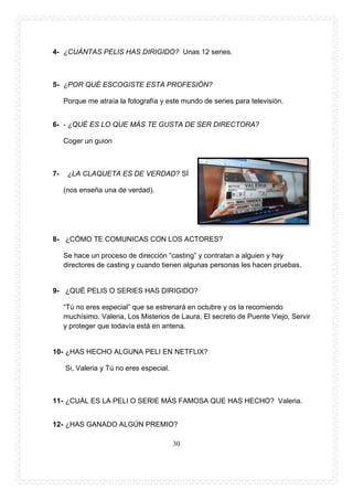 30
4- ¿CUÁNTAS PELIS HAS DIRIGIDO? Unas 12 series.
5- ¿POR QUÉ ESCOGISTE ESTA PROFESIÓN?
Porque me atraía la fotografía y este mundo de series para televisión.
6- - ¿QUÉ ES LO QUE MÁS TE GUSTA DE SER DIRECTORA?
Coger un guion
7- ¿LA CLAQUETA ES DE VERDAD? SÍ
(nos enseña una de verdad).
8- ¿CÓMO TE COMUNICAS CON LOS ACTORES?
Se hace un proceso de dirección “casting” y contratan a alguien y hay
directores de casting y cuando tienen algunas personas les hacen pruebas.
9- ¿QUÉ PELIS O SERIES HAS DIRIGIDO?
“Tú no eres especial” que se estrenará en octubre y os la recomiendo
muchísimo. Valeria, Los Misterios de Laura, El secreto de Puente Viejo, Servir
y proteger que todavía está en antena.
10- ¿HAS HECHO ALGUNA PELI EN NETFLIX?
Si, Valeria y Tú no eres especial.
11- ¿CUÁL ES LA PELI O SERIE MÁS FAMOSA QUE HAS HECHO? Valeria.
12- ¿HAS GANADO ALGÚN PREMIO?
 