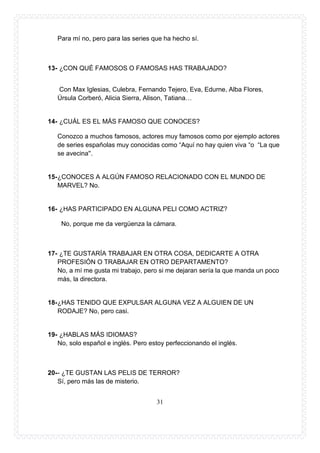 31
Para mí no, pero para las series que ha hecho sí.
13- ¿CON QUÉ FAMOSOS O FAMOSAS HAS TRABAJADO?
Con Max Iglesias, Culebra, Fernando Tejero, Eva, Edurne, Alba Flores,
Úrsula Corberó, Alicia Sierra, Alison, Tatiana…
14- ¿CUÁL ES EL MÁS FAMOSO QUE CONOCES?
Conozco a muchos famosos, actores muy famosos como por ejemplo actores
de series españolas muy conocidas como “Aquí no hay quien viva “o “La que
se avecina''.
15-¿CONOCES A ALGÚN FAMOSO RELACIONADO CON EL MUNDO DE
MARVEL? No.
16- ¿HAS PARTICIPADO EN ALGUNA PELI COMO ACTRIZ?
No, porque me da vergüenza la cámara.
17- ¿TE GUSTARÍA TRABAJAR EN OTRA COSA, DEDICARTE A OTRA
PROFESIÓN O TRABAJAR EN OTRO DEPARTAMENTO?
No, a mí me gusta mi trabajo, pero si me dejaran sería la que manda un poco
más, la directora.
18-¿HAS TENIDO QUE EXPULSAR ALGUNA VEZ A ALGUIEN DE UN
RODAJE? No, pero casi.
19- ¿HABLAS MÁS IDIOMAS?
No, solo español e inglés. Pero estoy perfeccionando el inglés.
20-- ¿TE GUSTAN LAS PELIS DE TERROR?
Sí, pero más las de misterio.
 
