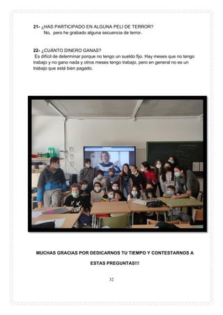 32
21- ¿HAS PARTICIPADO EN ALGUNA PELI DE TERROR?
No, pero he grabado alguna secuencia de terror.
22- ¿CUÁNTO DINERO GANAS?
Es difícil de determinar porque no tengo un sueldo fijo. Hay meses que no tengo
trabajo y no gano nada y otros meses tengo trabajo, pero en general no es un
trabajo que está bien pagado.
MUCHAS GRACIAS POR DEDICARNOS TU TIEMPO Y CONTESTARNOS A
ESTAS PREGUNTAS!!!
 