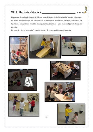 33
VI. El Racó de Ciències ___________________
El passat 6 de maig els infants de P3 van anar al Museu de la Ciència i la Tècnica a Terrassa.
Un espai de ciència que els convidava a experimentar, manipular, observar, descobrir, fer
hipòtesis,.. En definitiva posar les bases per entendre el món i tenir curiositat per tot el que ens
envolta.
Un matí de ciència, un matí d’experimentació i de construcció de coneixements.
 