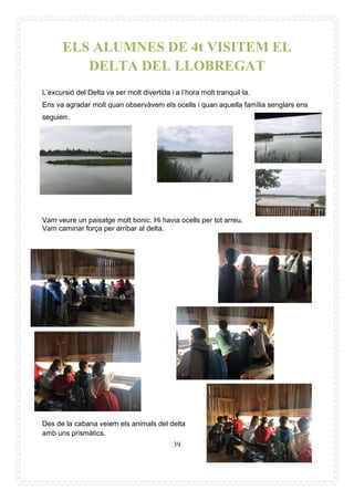 39
ELS ALUMNES DE 4t VISITEM EL
DELTA DEL LLOBREGAT
L’excursió del Delta va ser molt divertida i a l’hora molt tranquil·la.
Ens va agradar molt quan observàvem els ocells i quan aquella família senglars ens
seguien.
Vam veure un paisatge molt bonic. Hi havia ocells per tot arreu.
Vam caminar força per arribar al delta.
Des de la cabana veiem els animals del delta
amb uns prismàtics.
 