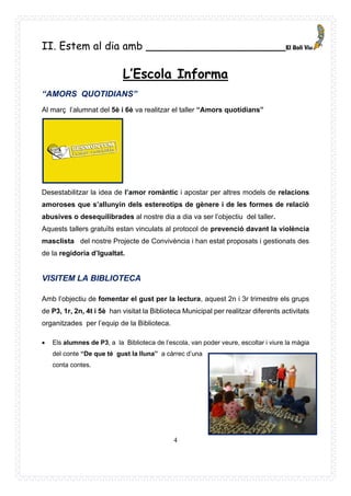 4
II. Estem al dia amb _____________________
L’Escola Informa
“AMORS QUOTIDIANS”
Al març l’alumnat del 5è i 6è va realitzar el taller “Amors quotidians”
Desestabilitzar la idea de l’amor romàntic i apostar per altres models de relacions
amoroses que s’allunyin dels estereotips de gènere i de les formes de relació
abusives o desequilibrades al nostre dia a dia va ser l’objectiu del taller.
Aquests tallers gratuïts estan vinculats al protocol de prevenció davant la violència
masclista del nostre Projecte de Convivència i han estat proposats i gestionats des
de la regidoria d’Igualtat.
VISITEM LA BIBLIOTECA
Amb l’objectiu de fomentar el gust per la lectura, aquest 2n i 3r trimestre els grups
de P3, 1r, 2n, 4t i 5è han visitat la Biblioteca Municipal per realitzar diferents activitats
organitzades per l’equip de la Biblioteca.
• Els alumnes de P3, a la Biblioteca de l’escola, van poder veure, escoltar i viure la màgia
del conte “De que té gust la lluna” a càrrec d’una
conta contes.
 