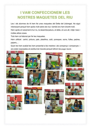 41
Les i els alumnes de 4t hem fet unes maquetes del Delta del Llobregat. Ha sigut
interessant perquè hem après molt sobre els rius i també ens hem divertit molt.
Hem après el naixement d’un riu, la desembocadura, el delta, el curs alt, mitjà i baix i
moltes altres coses.
Tots hem col·laborat per fer les maquetes.
Hem utilitzat cartró, pintura, pals, plastilina, cotó, porexpan, sorra, fulles, pedres,
papers,...
Quan les hem acabat les hem presentat a les mestres i als companys i companyes i
ara estan exposades al vestíbul de l’escola perquè tothom les pugui veure.
I VAM CONFECCIONEM LES
NOSTRES MAQUETES DEL RIU
 