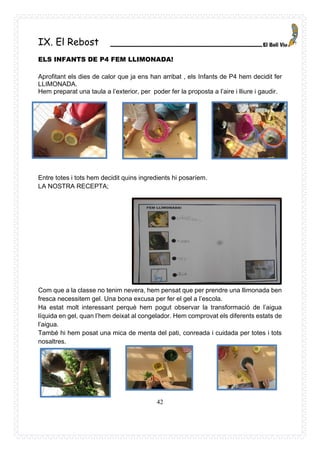 42
IX. El Rebost _________________________
ELS INFANTS DE P4 FEM LLIMONADA!
Aprofitant els dies de calor que ja ens han arribat , els Infants de P4 hem decidit fer
LLIMONADA.
Hem preparat una taula a l’exterior, per poder fer la proposta a l’aire i lliure i gaudir.
Entre totes i tots hem decidit quins ingredients hi posaríem.
LA NOSTRA RECEPTA;
Com que a la classe no tenim nevera, hem pensat que per prendre una llimonada ben
fresca necessitem gel. Una bona excusa per fer el gel a l’escola.
Ha estat molt interessant perquè hem pogut observar la transformació de l’aigua
líquida en gel, quan l’hem deixat al congelador. Hem comprovat els diferents estats de
l’aigua.
També hi hem posat una mica de menta del pati, conreada i cuidada per totes i tots
nosaltres.
 
