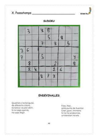 44
X. Passatemps _______________________
SUDOKU
ENDEVINALLES
Quadrat o rectangular,
de diferents colors,
es tanca i es pot obrir.
Si no saps què és,
no saps llegir.
Fosc, fosc ,
amb punts de lluentor.
Gran, gran, immens.
Si no ho endevines,
universitari no ets
 