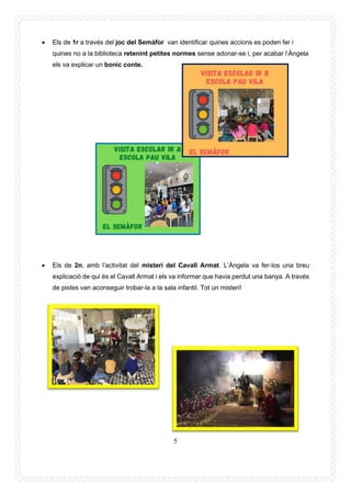5
• Els de 1r a través del joc del Semàfor van identificar quines accions es poden fer i
quines no a la biblioteca retenint petites normes sense adonar-se i, per acabar l’Àngela
els va explicar un bonic conte.
• Els de 2n, amb l’activitat del misteri del Cavall Armat. L’Àngela va fer-los una breu
explicació de qui és el Cavall Armat i els va informar que havia perdut una banya. A través
de pistes van aconseguir trobar-la a la sala infantil. Tot un misteri!
 