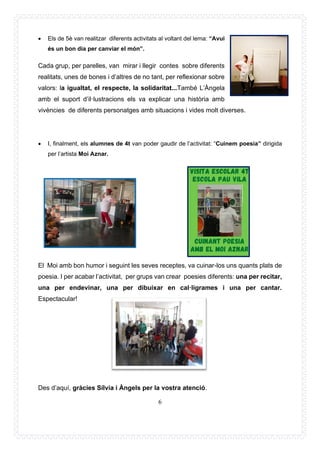 6
• Els de 5è van realitzar diferents activitats al voltant del lema: “Avui
és un bon dia per canviar el món”.
Cada grup, per parelles, van mirar i llegir contes sobre diferents
realitats, unes de bones i d’altres de no tant, per reflexionar sobre
valors: la igualtat, el respecte, la solidaritat...També L’Àngela
amb el suport d’il·lustracions els va explicar una història amb
vivències de diferents personatges amb situacions i vides molt diverses.
• I, finalment, els alumnes de 4t van poder gaudir de l’activitat: “Cuinem poesia” dirigida
per l’artista Moi Aznar.
El Moi amb bon humor i seguint les seves receptes, va cuinar-los uns quants plats de
poesia. I per acabar l’activitat, per grups van crear poesies diferents: una per recitar,
una per endevinar, una per dibuixar en cal·ligrames i una per cantar.
Espectacular!
Des d’aquí, gràcies Sílvia i Àngels per la vostra atenció.
 