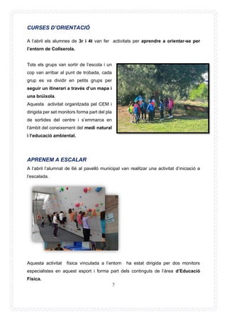 7
CURSES D’ORIENTACIÓ
A l’abril els alumnes de 3r i 4t van fer activitats per aprendre a orientar-se per
l’entorn de Collserola.
Tots els grups van sortir de l’escola i un
cop van arribar al punt de trobada, cada
grup es va dividir en petits grups per
seguir un itinerari a través d’un mapa i
una brúixola.
Aquesta activitat organitzada pel CEM i
dirigida per set monitors forma part del pla
de sortides del centre i s’emmarca en
l’àmbit del coneixement del medi natural
i l’educació ambiental.
APRENEM A ESCALAR
A l’abril l’alumnat de 6è al pavelló municipal van realitzar una activitat d’iniciació a
l’escalada.
Aquesta activitat física vinculada a l’entorn ha estat dirigida per dos monitors
especialistes en aquest esport i forma part dels continguts de l’àrea d’Educació
Física.
 