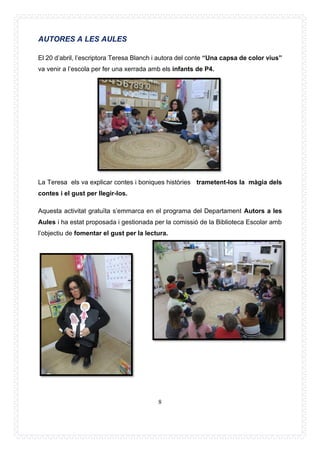 8
AUTORES A LES AULES
El 20 d’abril, l’escriptora Teresa Blanch i autora del conte “Una capsa de color vius”
va venir a l’escola per fer una xerrada amb els infants de P4.
La Teresa els va explicar contes i boniques històries trametent-los la màgia dels
contes i el gust per llegir-los.
Aquesta activitat gratuïta s’emmarca en el programa del Departament Autors a les
Aules i ha estat proposada i gestionada per la comissió de la Biblioteca Escolar amb
l’objectiu de fomentar el gust per la lectura.
 