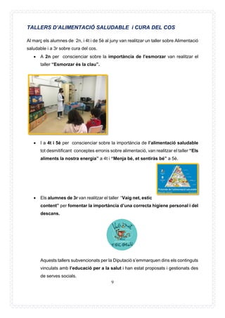 9
TALLERS D’ALIMENTACIÓ SALUDABLE i CURA DEL COS
Al març els alumnes de 2n, i 4t i de 5è al juny van realitzar un taller sobre Alimentació
saludable i a 3r sobre cura del cos.
• A 2n per conscienciar sobre la importància de l’esmorzar van realitzar el
taller “Esmorzar és la clau”.
• I a 4t i 5è per conscienciar sobre la importància de l’alimentació saludable
tot desmitificant conceptes erronis sobre alimentació, van realitzar el taller “Els
aliments la nostra energia” a 4t i “Menja bé, et sentiràs bé” a 5è.
• Els alumnes de 3r van realitzar el taller “Vaig net, estic
content” per fomentar la importància d’una correcta higiene personal i del
descans.
Aquests tallers subvencionats per la Diputació s’emmarquen dins els continguts
vinculats amb l’educació per a la salut i han estat proposats i gestionats des
de serves socials.
 
