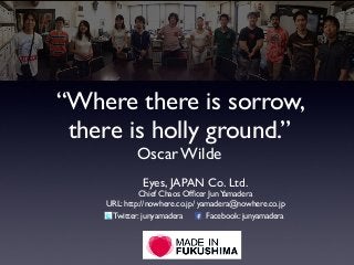 “Where there is sorrow,
there is holly ground.”
Oscar Wilde
Eyes, JAPAN Co. Ltd.
Chief Chaos Ofﬁcer JunYamadera
URL: http://nowhere.co.jp/ yamadera@nowhere.co.jp
Twitter: junyamadera Facebook: junyamadera
 