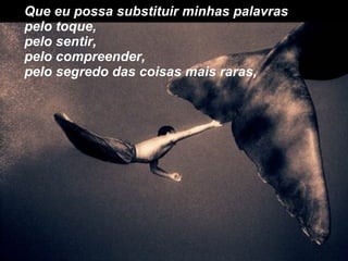 Que eu possa substituir minhas palavras pelo toque, pelo sentir, pelo compreender, pelo segredo das coisas mais raras, 
