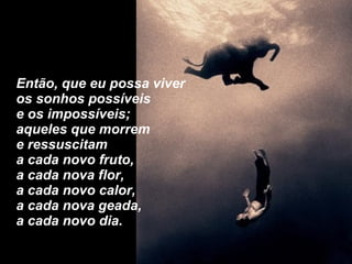 Então, que eu possa viver  os sonhos possíveis e os impossíveis; aqueles que morrem  e ressuscitam a cada novo fruto, a cada nova flor, a cada novo calor, a cada nova geada, a cada novo dia. 