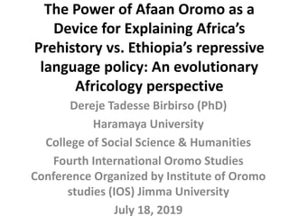 The Power of Afaan Oromo as a
Device for Explaining Africa’s
Prehistory vs. Ethiopia’s repressive
language policy: An evolutionary
Africology perspective
Dereje Tadesse Birbirso (PhD)
Haramaya University
College of Social Science & Humanities
Fourth International Oromo Studies
Conference Organized by Institute of Oromo
studies (IOS) Jimma University
July 18, 2019
 