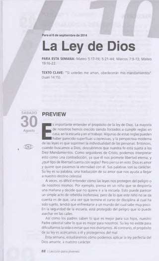 SÁBADO 30 Agosto 
, cS> 
Para el 6 de septiembre de 2014 
La Ley de Dios 
PARA ESTA SEMANA: Mateo 5:17-19; 5:21-44; Marcos 7:9-13; Mateo 
19:16-22. 
TEXTO CLAVE: "Si ustedes me aman, obedecerán mis mandamientos" 
(Juan 14:15). 
PREVIEW 
Es importante entender el propósito de la ley de Dioj. La mayoría 
de nosotros hemos crecido siendo forzados a cumplir reglas en 
casa, en la escuela y en el trabajo. Algunas de estas reglas pueden 
haber parecido superfluas u opresivas, y la perspectiva moderna 
de las leyes es que suprimen la individualidad de las personas. Entonces, 
cuando buscamos a Dios, descubrimos que nuestra fe está sujeta a los 
Diez Mandamientos. Como seguidores de Cristo, podemos interpretar 
esto como una contradicción, ya que él nos promete libertad eterna, y 
¿qué tipo de libertad cuenta con reglas? Pero piensa en esto: Dios es amor 
y quiere que pasemos la eternidad con él. Sus palabras son su carácter. 
Su ley es su palabra, una traducción de su amor que nos ayuda a llegar 
a nuestro destino celestial. 
A veces, es difícil entender cómo las leyes nos protegen del peligro o 
de nosotros mismos. Por ejemplo, piensa en un niño que se despierta 
una mañana y decide que no quiere ir a la escuela. Esto puede parecer 
un simple acto de rebeldía inofensiva; pero de lo que este niño no se da 
cuenta es de que, una vez que termine el curso de disciplina al cual ha 
sido sujeto, tendrá que enfrentarse a un mundo del cual sabe muy poco. 
En la seguridad de la escuela, está protegido del peligro que lo puede 
asechar en las calles. 
Así como los padres saben lo que es mejor para sus hijos, nuestro 
Padre celestial sabe lo que es mejor para nosotros. Su ley no existe para 
dificultarnos la vida o evitar que nos divirtamos. Al contrario, el propósito 
de su ley es acercarnos a él y protegernos del mal. 
Esta semana, estudiaremos cómo podemos aplicar la ley perfecta del 
Dios amante, a nuestro carácter. 
68 / Lección para jóvenes 
 