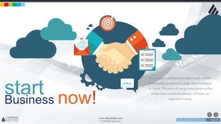 w w w . D o m a i n . c o m Page 150
www.MainSlide.com
© All Rights Reserved.
Confidential
startBusiness now!
It is a longestablishedfact that a reader will be
distracted bytcontent ofa page whenlookingat
its layout.The pointof usingLoremIpsumis that
it hasa lessnormal distributionof letters, as
opposedto using.
 