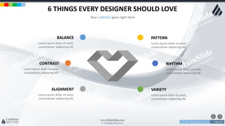 w w w . D o m a i n . c o m Page 167
www.MainSlide.com
© All Rights Reserved.
Confidential
6 THINGS EVERY DESIGNER SHOULD LOVE
Your subtitles goes right here
BALANCE
Lorem ipsum dolor sit amet,
consectetuer adipiscing elit.
PATTERN
Lorem ipsum dolor sit amet,
consectetuer adipiscing elit.
CONTRAST
Lorem ipsum dolor sit amet,
consectetuer adipiscing elit.
RHYTHM
Lorem ipsum dolor sit amet,
consectetuer adipiscing elit.
ALIGNMENT
Lorem ipsum dolor sit amet,
consectetuer adipiscing elit.
VARIETY
Lorem ipsum dolor sit amet,
consectetuer adipiscing elit.
 