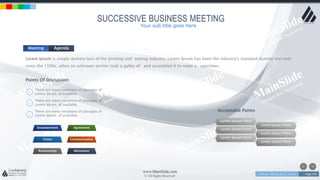 w w w . D o m a i n . c o m Page 193
www.MainSlide.com
© All Rights Reserved.
Confidential
SUCCESSIVE BUSINESS MEETING
Meeting Agenda
Lorem Ipsum is simply dummy text of the printing and setting industry. Lorem Ipsum has been the industry's standard dummy text ever
since the 1500s, when an unknown printer took a galley of and scrambled it to make a specimen.
Points Of Discussion
There are many variations of passages of
Lorem Ipsum of available.
There are many variations of passages of
Lorem Ipsum of available.
There are many variations of passages of
Lorem Ipsum of available.
Empowerment Agreement
Vision Communication
Relationship Motivation
Acceptable Points
Lorem Ipsum Point
Lorem Ipsum Point
Lorem Ipsum Point
Lorem Ipsum Point
Lorem Ipsum Point
Lorem Ipsum Point
Your sub title goes here
 