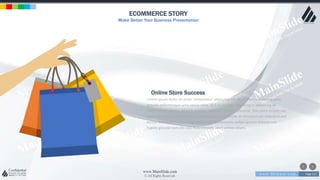 w w w . D o m a i n . c o m Page 212
www.MainSlide.com
© All Rights Reserved.
Confidential
ECOMMERCE STORY
Make Better Your Business Presentation
Lorem ipsum dolor sit amet, consectetur adipiscing elit. Nam viverra euismod odio,
gravida pellentesque urna varius vitae. Sed dui lorem, adipiscing in adipiscing et,
interdum nec metus. Mauris ultricies, justo eu convallis placerat, felis enim ornare nisi,
vitae mattis nulla ante id dui. Ut lectus purus, commodo et tincidunt vel, interdum sed
lectus. Vestibulum adipiscing tempor nisi id elementu sadips ipsums dolores uns
fugiats gravida nam elit vols nulla dolores amet untras sitsers.
Online Store Success
 