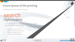 w w w . D o m a i n . c o m Page 214
www.MainSlide.com
© All Rights Reserved.
Confidential
Lorem Ipsumof the printing
Estabilishedfact that a reader will be distracted its layout.
search
Optimization
It is a longestablishedfact that a reader will be distracted by the readable
contentofa page whenlookingat its layout.
1. Thepointof usingLorem Ipsum.
2. Is that it has a lessnormal distribution.
3. Ofletters, as opposedto using
4. Contenthere, here',makingit look.
Bing
Yahoo
Google
 