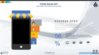 w w w . D o m a i n . c o m Page 218
www.MainSlide.com
© All Rights Reserved.
Confidential
PHONE ONLINE APP
Make Better Your Business Presentation
S U C C E S S S T E P
Lorem ipsum dolor sit amet, consectetur adipiscing elit. Nam viverra euismod
odio, gravida pellentesque urna varius vitae. Sed dui lorem, adipiscing in
adipiscing et, interdum nec metus. Mauris ultricies, justo eu convallis placerat,
felis enim ornare nisi.
56
%
Description
Maecenas faucibus mollis interdum. Cum sociis
natoque penatibus et magnis dis parturient montes,
nascetur ridiculus mus.
 