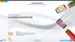 w w w . D o m a i n . c o m Page 219
www.MainSlide.com
© All Rights Reserved.
Confidential
COMMUNICATION
Make Better Your Business Presentation
BUSINESS & ENTERTAIMENT
COMMUNICATION
Lorem ipsum dolor sit amet, consectetur adipiscing elit. Nam viverra euismod odio,
gravida pellentesque urna varius vitae. Sed dui lorem, adipiscing in adipiscing et,
interdum nec metus. Mauris ultricies, justo eu convallis placerat, felis enim ornare nisi,
vitae mattis nulla ante id dui. Ut lectus purus, commodo et tincidunt vel, interdum sed
lectus. Vestibulum adipiscing tempor nisi id elementu sadips ipsums dolores uns
fugiats gravida nam elit vols nulla dolores amet untras sitsers.
86
%
Description
Maecenas faucibus mollis interdum. Cum sociis
natoque penatibus et magnis dis parturient montes,
nascetur ridiculus mus.
 