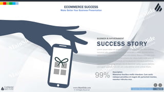 w w w . D o m a i n . c o m Page 220
www.MainSlide.com
© All Rights Reserved.
Confidential
ECOMMERCE SUCCESS
Make Better Your Business Presentation
BUSINESS & ENTERTAIMENT
SUCCESS STORY
Lorem ipsum dolor sit amet, consectetur adipiscing elit. Nam viverra
euismod odio, gravida pellentesque urna varius vitae. Sed dui lorem,
adipiscing in adipiscing et, interdum nec metus. Mauris ultricies, justo
eu convallis placerat, felis enim ornare nisi, vitae mattis nulla ante id
dui. Ut lectus purus, commodo et tincidunt vel, interdum sed lectus.
Vestibulum adipiscing tempor nisi id elementu sadips ipsums dolores
uns fugiats gravida nam elit vols nulla dolores amet untras sitsers.
99%
Description
Maecenas faucibus mollis interdum. Cum sociis
natoque penatibus et magnis dis parturient montes,
nascetur ridiculus mus.
 