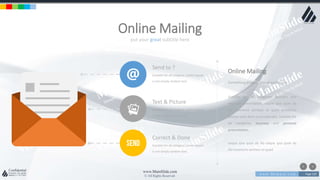 w w w . D o m a i n . c o m Page 229
www.MainSlide.com
© All Rights Reserved.
Confidential
put your great subtitle here
Online Mailing
Send to ?
Suitable for all category, Lorem Ipsum
is not simply random text.
Text & Picture
Suitable for all category, Lorem Ipsum
is not simply random text.
Correct & Done
Suitable for all category, Lorem Ipsum
is not simply random text.
Online Mailing
Something project you should know
Suitable for all categories business and
personal presentation, eaque ipsa quae ab
illo inventore veritatis et quasi architecto
beatae vitae dicta sunt explicabo. Suitable for
all categories business and personal
presentation,
eaque ipsa quae ab illo eaque ipsa quae ab
illo inventore veritatis et quasi
 