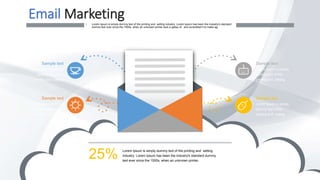 Email Marketing• Lorem Ipsum is simply dummy text of the printing and setting industry. Lorem Ipsum has been the industry's standard
dummy text ever since the 1500s, when an unknown printer took a galley of and scrambled it to make ag.
Lorem Ipsum is simply dummy text of the printing and setting
industry. Lorem Ipsum has been the industry's standard dummy
text ever since the 1500s, when an unknown printer.
25%
Sample text
Lorem Ipsum is simply
dummy text of the
printing and setting
Sample text
Lorem Ipsum is simply
dummy text of the
printing and setting
Sample text
Lorem Ipsum is simply
dummy text of the
printing and setting
Sample text
Lorem Ipsum is simply
dummy text of the
printing and setting
 