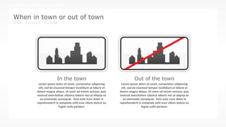 w w w . D o m a i n . c o m Page 91
www.MainSlide.com
© All Rights Reserved.
Confidential
THE COMPANY PRESENTATION TEMPLATE NAME
When in town or out of town
Two icons slide
Lorem ipsum dolor sit amet, consectetur adipiscing
elit, sed do eiusmod tempor incididunt ut labore et
dolore magna aliqua. Ut enim ad minim veniam, quis
nostrud exercitation ullamco laboris nisi ut aliquip ex
ea commodo consequat. Duis aute irure dolor in
reprehenderit in voluptate velit esse cillum dolore eu
fugiat nulla pariatur.
In the town Out of the town
Lorem ipsum dolor sit amet, consectetur adipiscing
elit, sed do eiusmod tempor incididunt ut labore et
dolore magna aliqua. Ut enim ad minim veniam, quis
nostrud exercitation ullamco laboris nisi ut aliquip ex
ea commodo consequat. Duis aute irure dolor in
reprehenderit in voluptate velit esse cillum dolore eu
fugiat nulla pariatur.
 