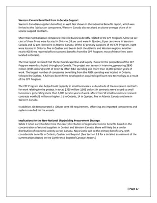 Western Canada Benefited from In-Service Support
Western Canadian suppliers benefited as well. Not shown in the Industrial Benefits report, which was
limited to the fabrication component, Western Canada also received an above-average share of in-
service support contracts.

More than 500 Canadian companies received business directly related to the CPF Program. Some 42 per
cent of these firms were located in Ontario, 38 per cent were in Quebec, 8 per cent were in Western
Canada and 12 per cent were in Atlantic Canada. Of the 17 primary suppliers of the CPF Program, eight
were located in Ontario, five in Quebec and two in both the Atlantic and Western regions. Another
nearly 400 firms received offset economic benefits from the CPF Program; most of these firms were
located in Ontario.

The final report revealed that the technical expertise and supply chains for the production of the CFP
Program were distributed throughout Canada. The project was research intensive, generating $890
million (1985 dollars) worth of direct & offset R&D spending and more than 14,000 person-years of
work. The largest number of companies benefiting from the R&D spending was located in Ontario,
followed by Quebec. A full two-dozen firms developed or acquired significant new technology as a result
of the CPF Program.

The CPF Program also helped build capacity in small businesses, as hundreds of them received contracts
for work relating to the project. In total, $325 million (1985 dollars) in contracts were issued to small
businesses, generating more than 5,300 person-years of work. More than 50 small businesses received
contracts worth $1 million or higher, 31 in Ontario, 14 in Quebec, five in Atlantic Canada and one in
Western Canada.

In addition, ISI demonstrated a 100 per cent IRB requirement, offsetting any imported components and
systems needed for the vessels.


Implications for the New National Shipbuilding Procurement Strategy
While it is too early to determine the exact distribution of regional economic benefits based on the
concentration of related suppliers in Central and Western Canada, there will likely be a similar
distribution of economic activity across Canada. Nova Scotia will be the primary beneficiary, with
considerable benefits in Ontario, Quebec and beyond. (See Section 3.8 for a detailed assessment of the
current project based on the Conference Board of Canada’s report.)




                                                                                                | Page 17
 