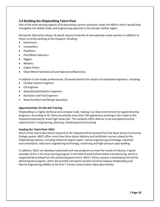 3.4 Building the Shipbuilding Talent Pool
One of the most exciting aspects of ISI becoming a prime contractor under the NSPS is that it would help
strengthen the skilled trades and engineering expertise in the Greater Halifax region.

During the fabrication phase, ISI would require hundreds of new specialty trades workers in addition to
those currently working at the shipyard, including:
• Electricians
• Ironworkers
• Pipefitters
• Paint/Blast Labourers
• Riggers
• Welders
• Engine Fitters
• Sheet Metal Fabricators/Crane Operators/Machinists

In addition to the trades professionals, ISI would need to hire dozens of specialized engineers, including:
• Combat Systems Engineer
• C4I Engineer
• Noise/Shock/Vibration Engineers
• Activation and Test Engineers
• Naval Architect and Design Specialists

Apprenticeship: On-the-Job Training
Shipbuilding is a highly technical and complex trade, making it an ideal environment for apprenticeship
programs. According to ISI, there are already more than 250 apprentices working in the trades at the
shipyard preparing for these high-value jobs. The company offers diverse co-op and apprenticeship
opportunities in engineering, planning, scheduling and accounting.

Feeding the Talent Pool: NSCC
Much of the new trades talent required at the shipyard will be plucked from the Nova Scotia Community
College system. NSCC offers more than three dozen diploma and certificate courses related to the
shipbuilding industry, including industrial engine repair, marine engineering technology, industrial
instrumentation, electronic engineering technology, machining and high-pressure pipe welding.

In addition, NSCC can develop customized and new programs to meet the needs of industry. A good
example of this is the new training program in the field of wind turbine blade manufacturing, which is
supported by funding from the provincial government. NSCC’s Pictou campus is developing and will be
delivering the program, which will provide training for workers hired by Daewoo Shipbuilding and
Marine Engineering (DSME) at the firm’s Trenton wind-turbine-fabrication facility.




                                                                                                 | Page 18
 