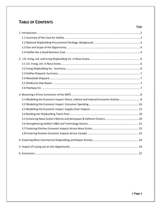 TABLE OF CONTENTS
                                                                                                                                                        Page

1. Introduction .............................................................................................................................................. 2
   1.1 Summary of the Case for Halifax ........................................................................................................ 2
   1.2 National Shipbuilding Procurement Strategy: Background ................................................................ 2
   1.3 Size and Scope of the Opportunity ..................................................................................................... 4
   1.4 Halifax Has a Good Business Case ....................................................................................................... 4

2. J.D. Irving, Ltd. and Irving Shipbuilding Inc. in Nova Scotia...................................................................... 6
   2.1 J.D. Irving, Ltd. in Nova Scotia ............................................................................................................. 6
   2.2 Irving Shipbuilding Inc.: Summary....................................................................................................... 6
   2.3 Halifax Shipyard: Summary ................................................................................................................. 7
   2.4 Woodside Shipyard ............................................................................................................................. 7
   2.5 Shelburne Ship Repair ......................................................................................................................... 7
   2.6 Fleetway Inc. ....................................................................................................................................... 7

3. Becoming a Prime Contractor of the NSPS ............................................................................................... 8
   3.1 Modelling the Economic Impact: Direct, Indirect and Induced Economic Activity ............................ 8
   3.2 Modelling the Economic Impact: Consumer Spending ..................................................................... 10
   3.3 Modelling the Economic Impact: Supply Chain Impacts................................................................... 15
   3.4 Building the Shipbuilding Talent Pool ............................................................................................... 18
   3.5 Enhancing Nova Scotia’s Marine and Aerospace & Defence Clusters .............................................. 20
   3.6 Strengthening Halifax’s R&D and Technology Sectors...................................................................... 21
   3.7 Fostering Positive Economic Impacts Across Nova Scotia ................................................................ 22
   3.8 Fostering Positive Economic Impacts Across Canada ....................................................................... 22

4. Fostering More Commercial Shipbuilding and Repair Activity ............................................................... 24

5. Impact of Losing out on this Opportunity ............................................................................................... 24

6. Conclusion ............................................................................................................................................... 25




                                                                                                                                                   | Page 1
 