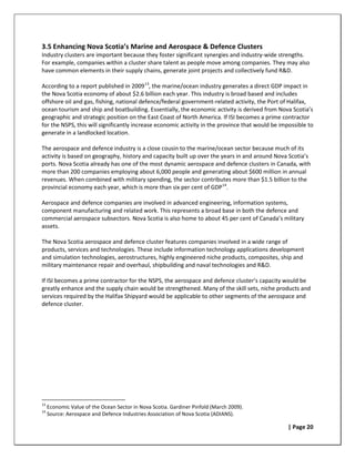 3.5 Enhancing Nova Scotia’s Marine and Aerospace & Defence Clusters
Industry clusters are important because they foster significant synergies and industry-wide strengths.
For example, companies within a cluster share talent as people move among companies. They may also
have common elements in their supply chains, generate joint projects and collectively fund R&D.

According to a report published in 2009 13, the marine/ocean industry generates a direct GDP impact in
the Nova Scotia economy of about $2.6 billion each year. This industry is broad based and includes
offshore oil and gas, fishing, national defence/federal government-related activity, the Port of Halifax,
ocean tourism and ship and boatbuilding. Essentially, the economic activity is derived from Nova Scotia’s
geographic and strategic position on the East Coast of North America. If ISI becomes a prime contractor
for the NSPS, this will significantly increase economic activity in the province that would be impossible to
generate in a landlocked location.

The aerospace and defence industry is a close cousin to the marine/ocean sector because much of its
activity is based on geography, history and capacity built up over the years in and around Nova Scotia’s
ports. Nova Scotia already has one of the most dynamic aerospace and defence clusters in Canada, with
more than 200 companies employing about 6,000 people and generating about $600 million in annual
revenues. When combined with military spending, the sector contributes more than $1.5 billion to the
provincial economy each year, which is more than six per cent of GDP 14.

Aerospace and defence companies are involved in advanced engineering, information systems,
component manufacturing and related work. This represents a broad base in both the defence and
commercial aerospace subsectors. Nova Scotia is also home to about 45 per cent of Canada’s military
assets.

The Nova Scotia aerospace and defence cluster features companies involved in a wide range of
products, services and technologies. These include information technology applications development
and simulation technologies, aerostructures, highly engineered niche products, composites, ship and
military maintenance repair and overhaul, shipbuilding and naval technologies and R&D.

If ISI becomes a prime contractor for the NSPS, the aerospace and defence cluster’s capacity would be
greatly enhance and the supply chain would be strengthened. Many of the skill sets, niche products and
services required by the Halifax Shipyard would be applicable to other segments of the aerospace and
defence cluster.




13
     Economic Value of the Ocean Sector in Nova Scotia. Gardiner Pinfold (March 2009).
14
     Source: Aerospace and Defence Industries Association of Nova Scotia (ADIANS).

                                                                                                 | Page 20
 